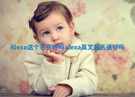 Alexa这个名字好吗_alexa英文起名通好吗 Alexa这个名字好吗_alexa英文起名通好吗
