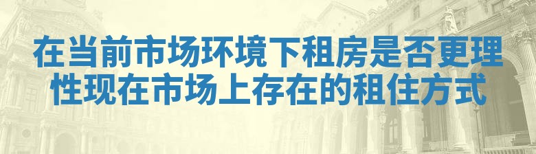 在当前市场环境下租房是否更理性 现在市场上存在的租住方式